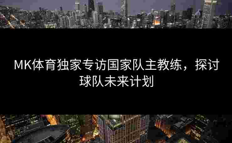 MK体育独家专访国家队主教练，探讨球队未来计划