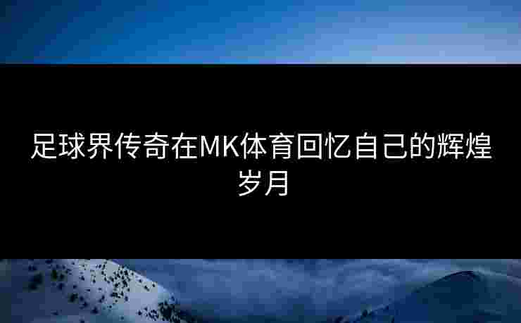 足球界传奇在MK体育回忆自己的辉煌岁月