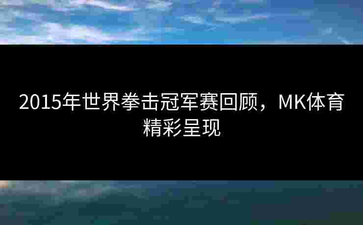 2015年世界拳击冠军赛回顾，MK体育精彩呈现