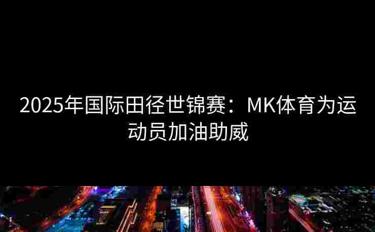 2025年国际田径世锦赛：MK体育为运动员加油助威