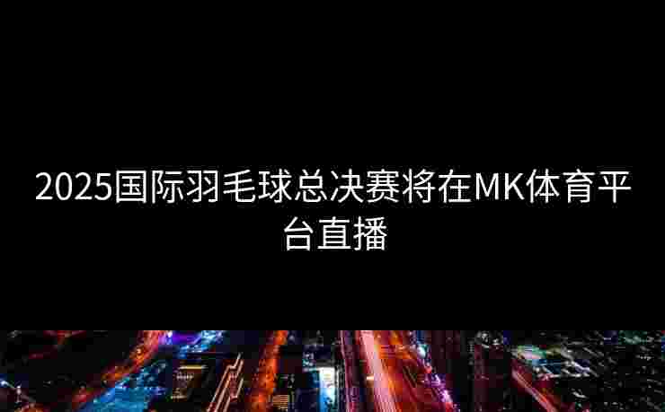 2025国际羽毛球总决赛将在MK体育平台直播