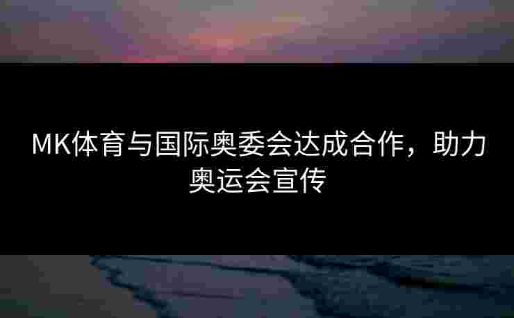 MK体育与国际奥委会达成合作，助力奥运会宣传