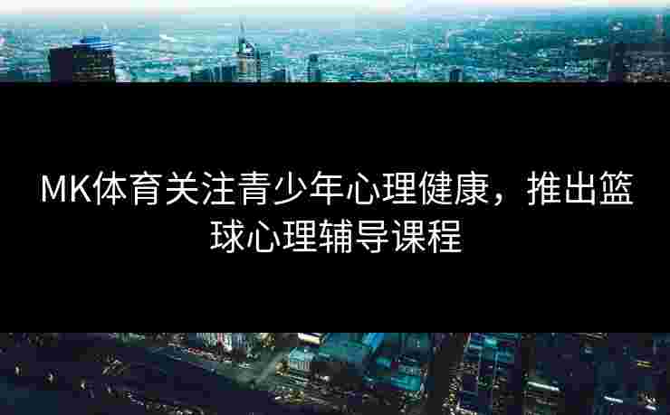 MK体育关注青少年心理健康，推出篮球心理辅导课程
