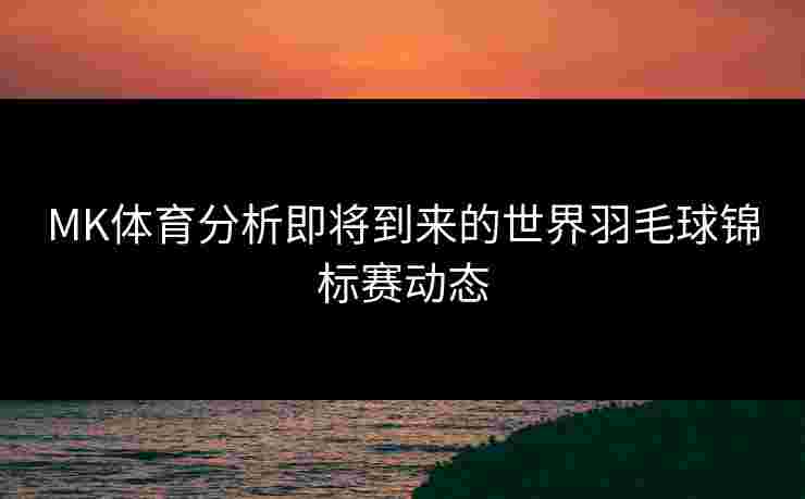MK体育分析即将到来的世界羽毛球锦标赛动态
