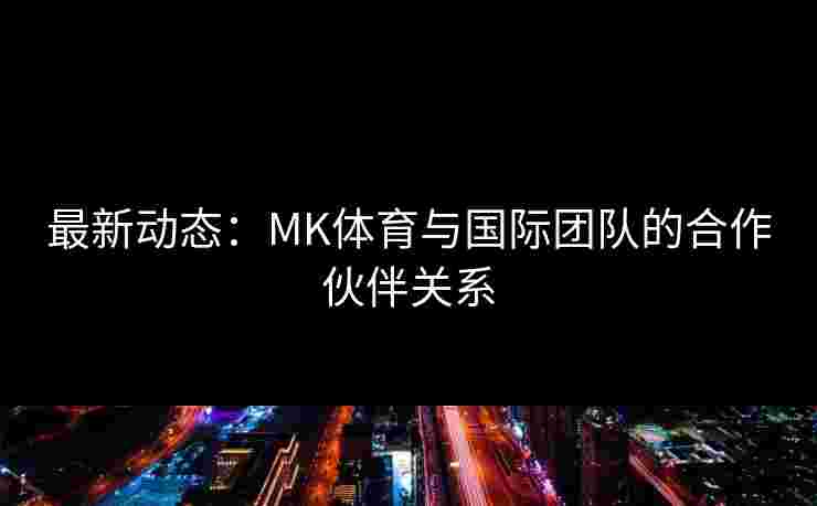 最新动态：MK体育与国际团队的合作伙伴关系