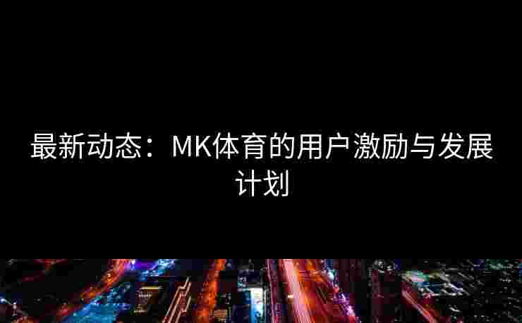 最新动态：MK体育的用户激励与发展计划