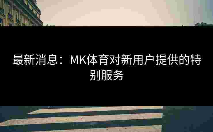 最新消息：MK体育对新用户提供的特别服务