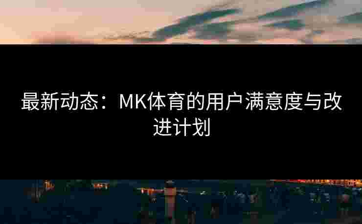 最新动态：MK体育的用户满意度与改进计划
