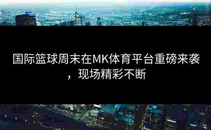 国际篮球周末在MK体育平台重磅来袭，现场精彩不断