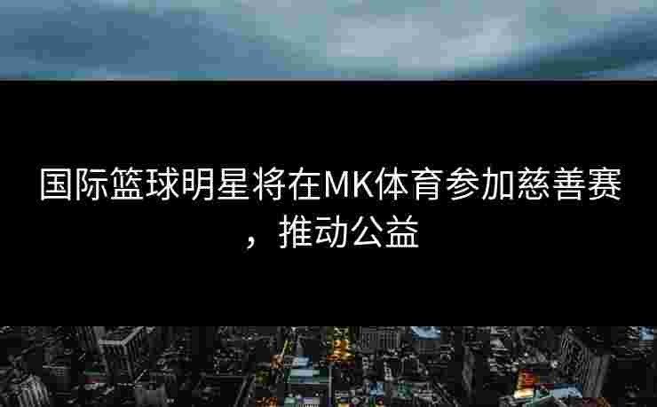 国际篮球明星将在MK体育参加慈善赛，推动公益