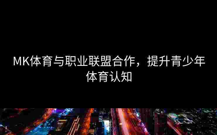 MK体育与职业联盟合作，提升青少年体育认知
